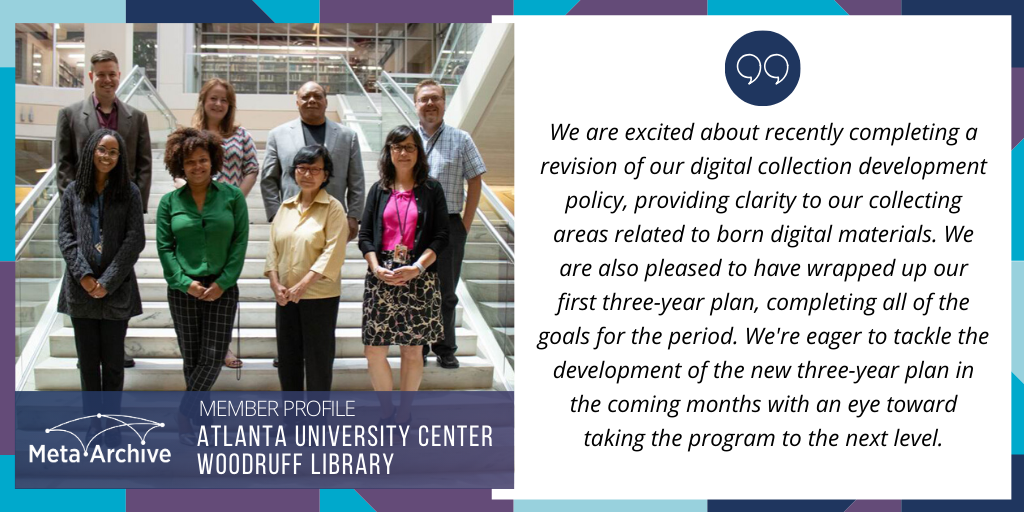 Member Profile: Atlanta University Center Woodruff Library. "We are excited about recently completing a revision of our digital collection development policy, providing clarity to our collecting areas related to born digital materials. We are also pleased to have wrapped up our first three-year plan, completing all of the goals for the period. We're eager to tackle the development of the new three-year plan in the coming months with an eye toward taking the program to the next level." Photograph of Cliff Landis, Jessica Leming, Robert Fallen, Josh Hogan, Alex Dade, Aletha Carter, Suteera Apichatabutra, Christine Wiseman.